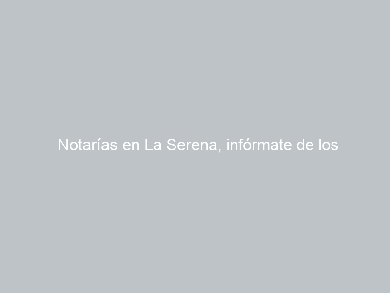Notarías en La Serena, infórmate de los horarios, ubicaciones, teléfonos y cuál está de turno hoy