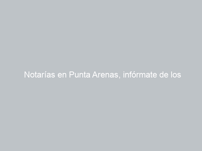 Notarías en Punta Arenas, infórmate de los horarios, ubicaciones, teléfonos y cuál está de turno hoy